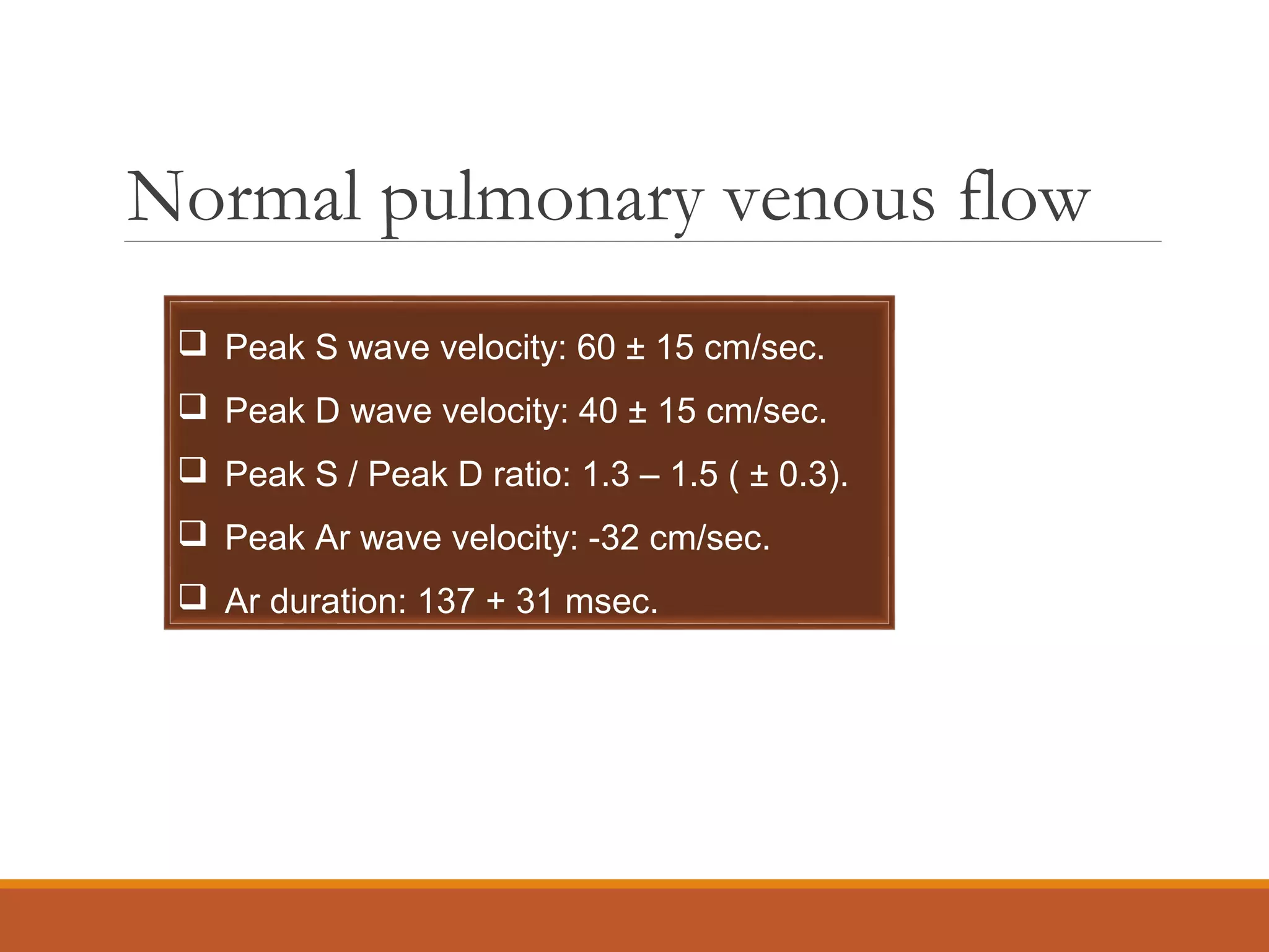 Normal pulmonary venous flow
 Peak S wave velocity: 60 ± 15 cm/sec.
 Peak D wave velocity: 40 ± 15 cm/sec.
 Peak S / Peak D ratio: 1.3 – 1.5 ( ± 0.3).
 Peak Ar wave velocity: -32 cm/sec.
 Ar duration: 137 + 31 msec.
 