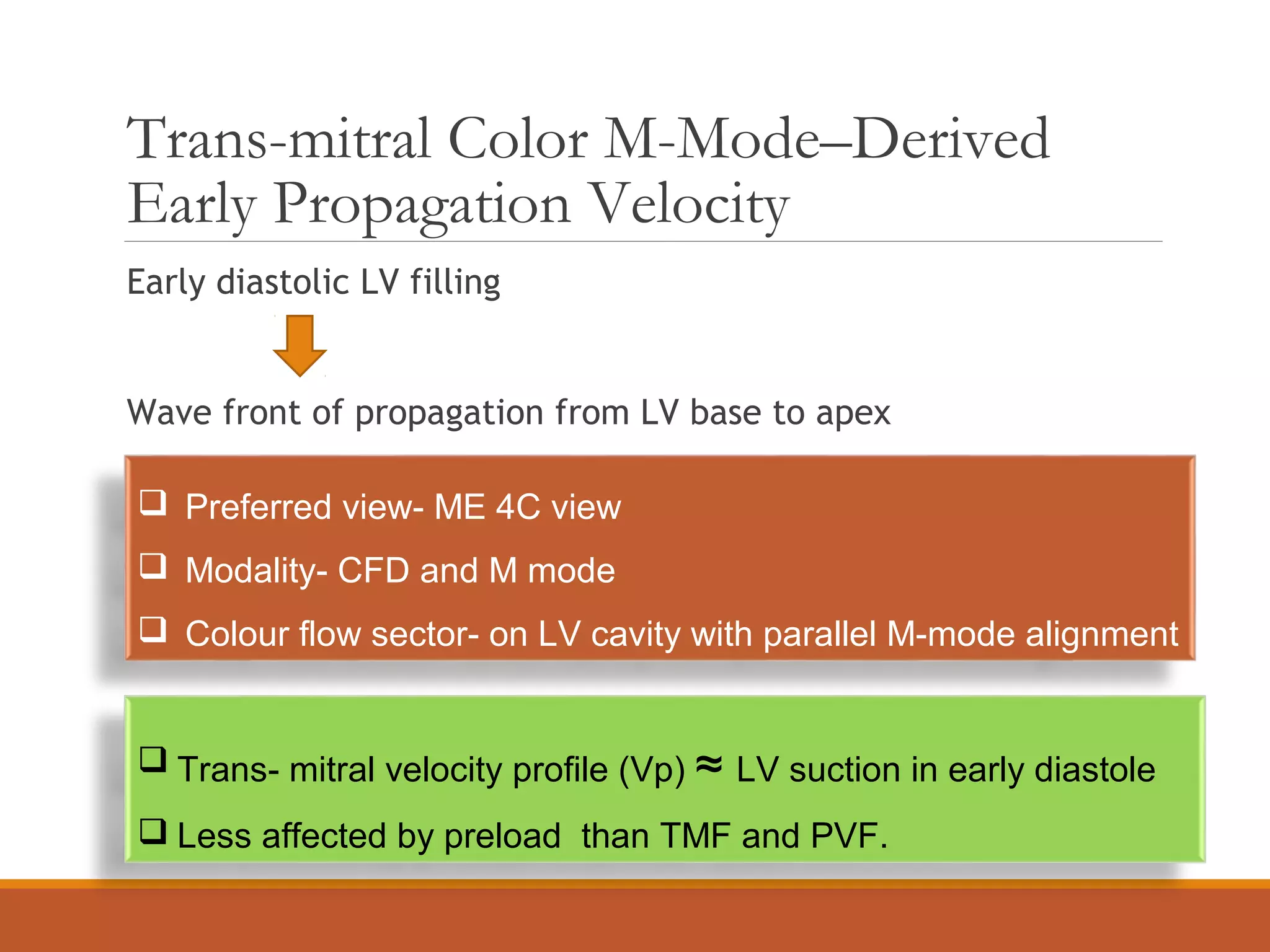 Trans-mitral Color M-Mode–Derived
Early Propagation Velocity
Early diastolic LV filling
Wave front of propagation from LV base to apex
 Preferred view- ME 4C view
 Modality- CFD and M mode
 Colour flow sector- on LV cavity with parallel M-mode alignment
 Trans- mitral velocity profile (Vp) ≈ LV suction in early diastole
 Less affected by preload than TMF and PVF.
 