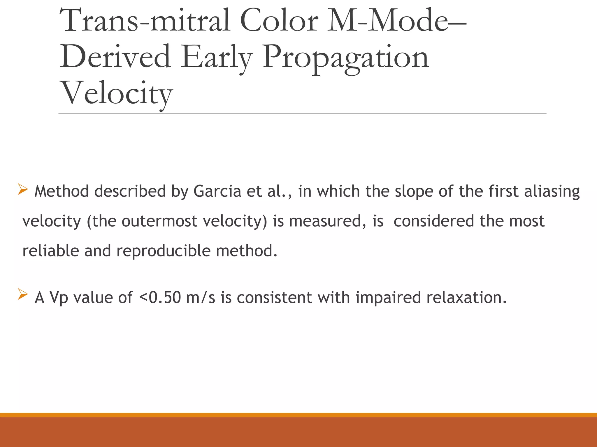 Trans-mitral Color M-Mode–
Derived Early Propagation
Velocity
 Method described by Garcia et al., in which the slope of the first aliasing
velocity (the outermost velocity) is measured, is considered the most
reliable and reproducible method.
 A Vp value of <0.50 m/s is consistent with impaired relaxation.
 