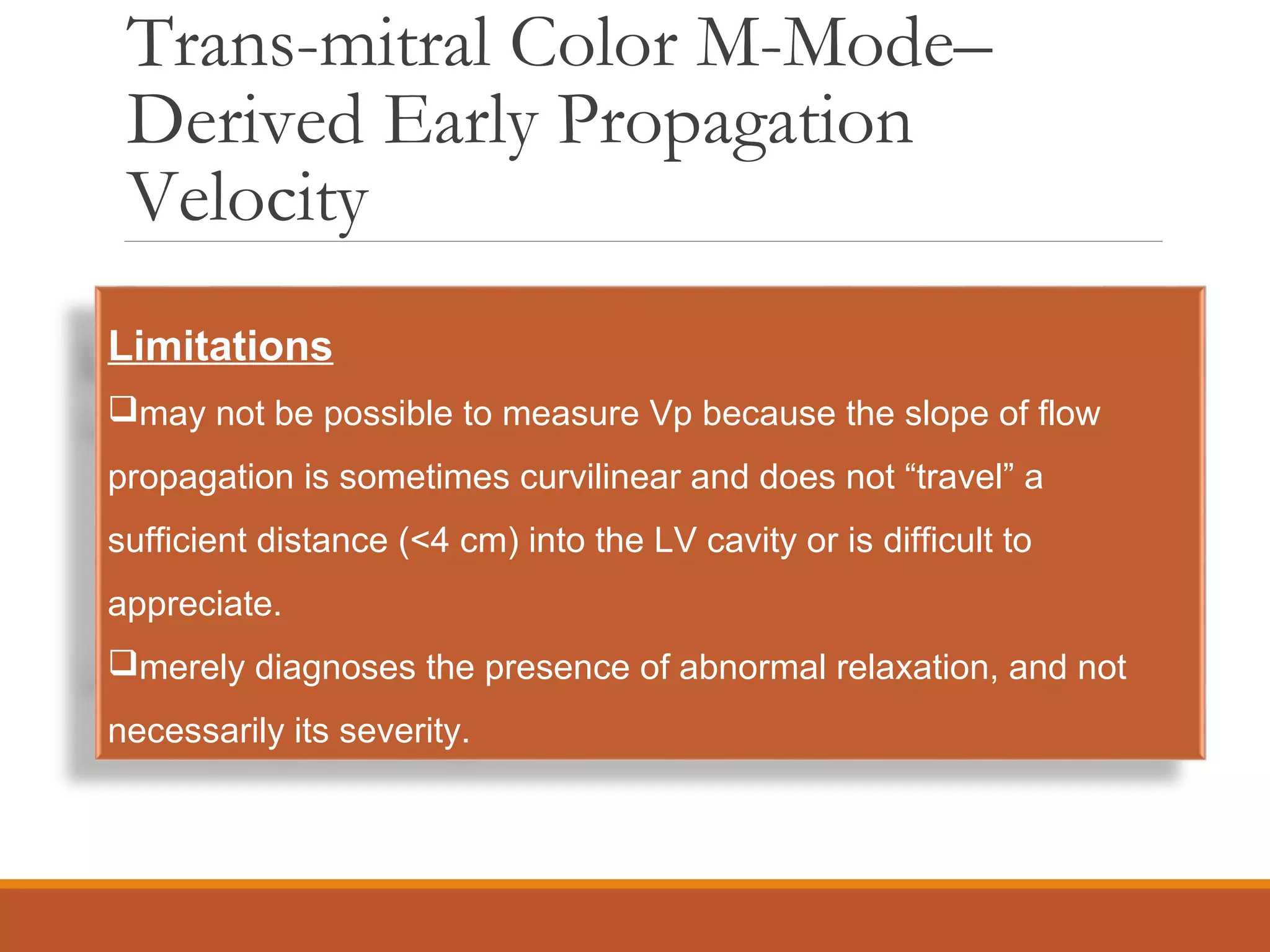 Trans-mitral Color M-Mode–
Derived Early Propagation
Velocity
Limitations
may not be possible to measure Vp because the slope of flow
propagation is sometimes curvilinear and does not “travel” a
sufficient distance (<4 cm) into the LV cavity or is difficult to
appreciate.
merely diagnoses the presence of abnormal relaxation, and not
necessarily its severity.
 