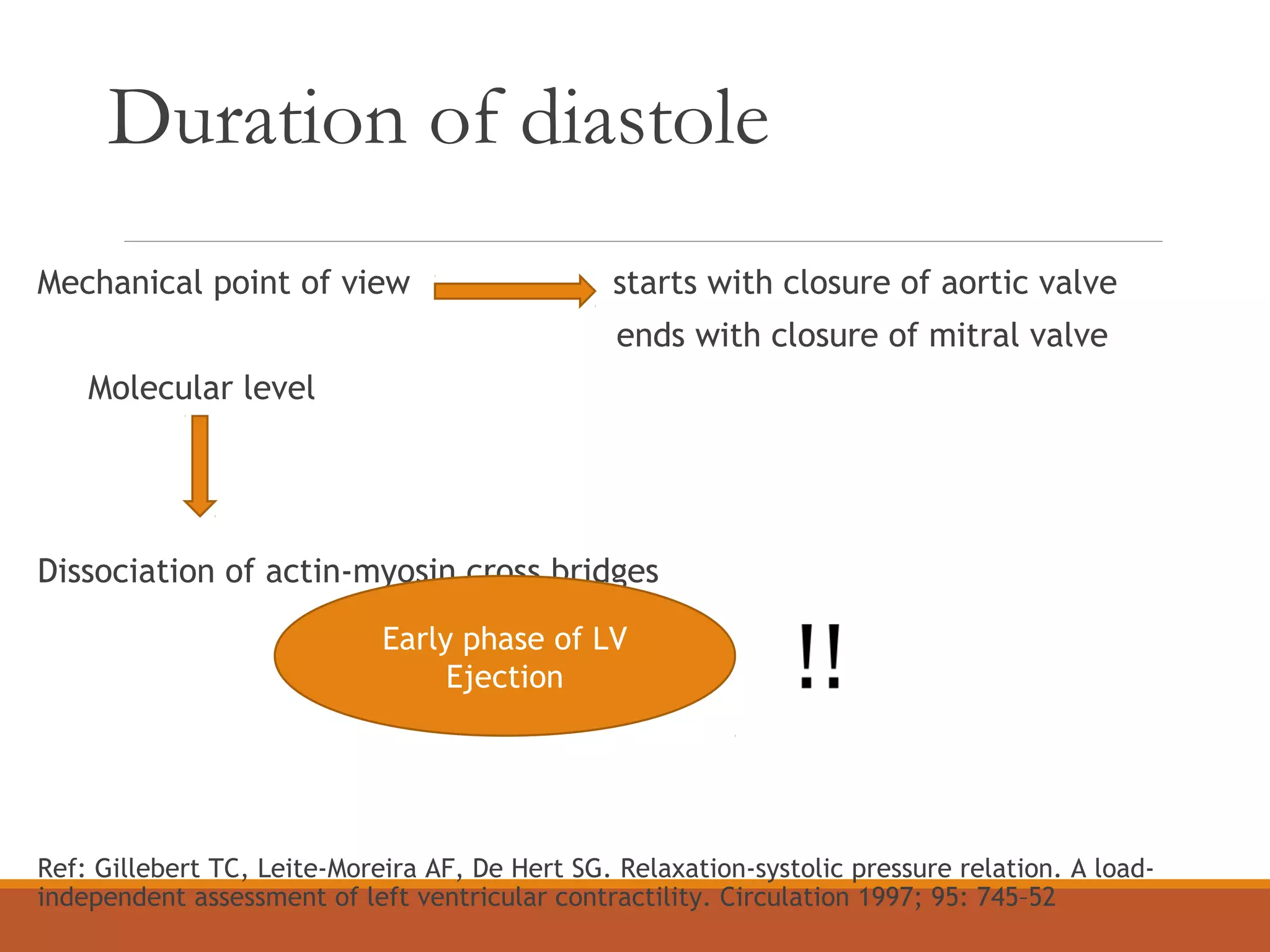 Duration of diastole
Mechanical point of view starts with closure of aortic valve
ends with closure of mitral valve
Molecular level
Dissociation of actin-myosin cross bridges
Ref: Gillebert TC, Leite-Moreira AF, De Hert SG. Relaxation-systolic pressure relation. A load-
independent assessment of left ventricular contractility. Circulation 1997; 95: 745–52
Early phase of LV
Ejection
 