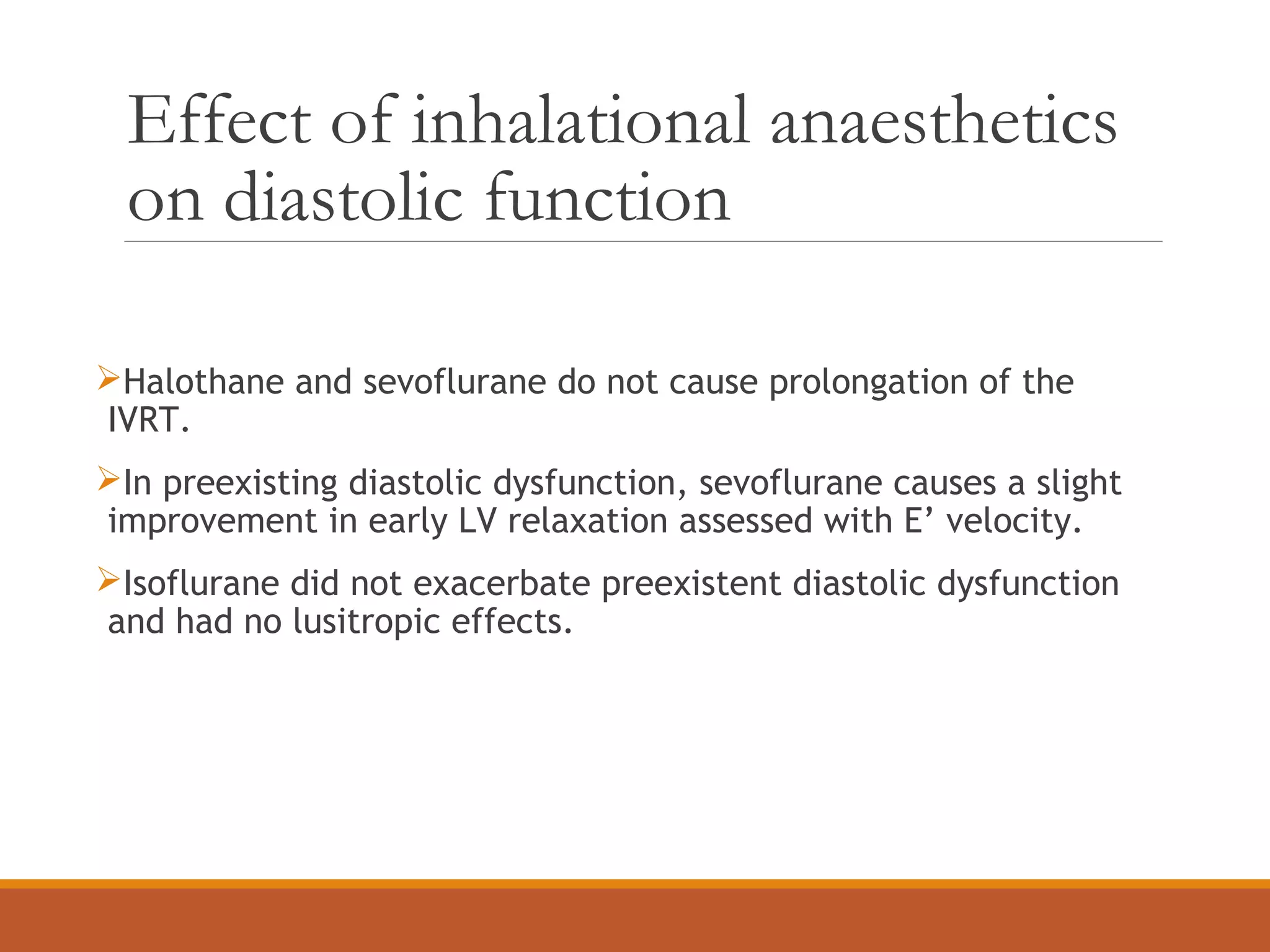 Effect of inhalational anaesthetics
on diastolic function
Halothane and sevoflurane do not cause prolongation of the
IVRT.
In preexisting diastolic dysfunction, sevoflurane causes a slight
improvement in early LV relaxation assessed with E’ velocity.
Isoflurane did not exacerbate preexistent diastolic dysfunction
and had no lusitropic effects.
 