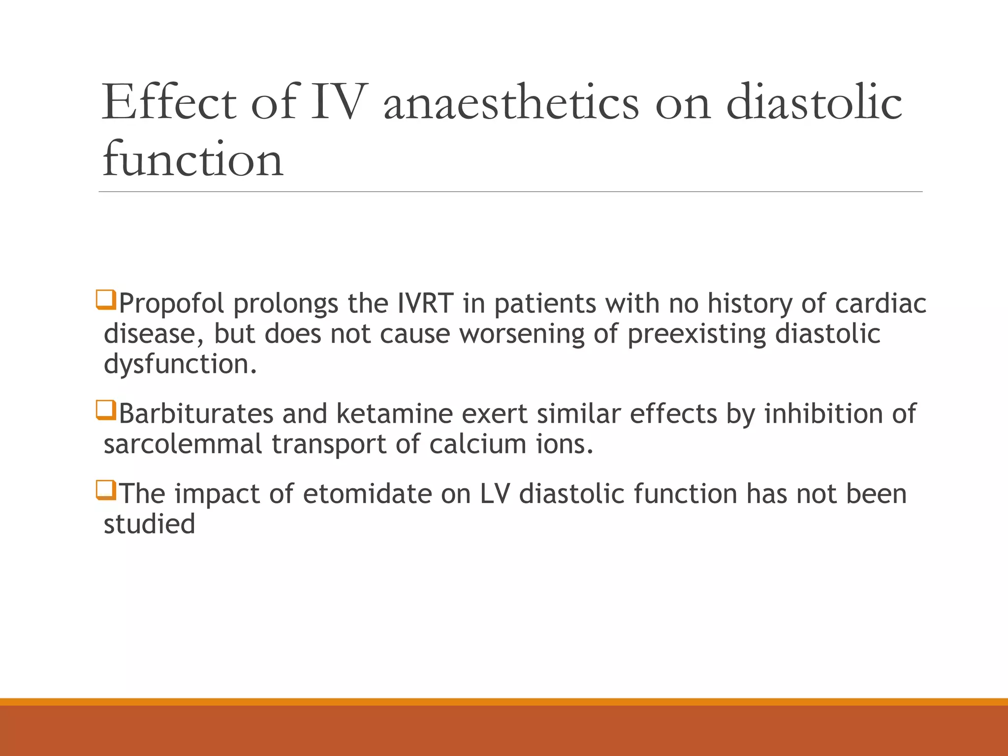 Effect of IV anaesthetics on diastolic
function
Propofol prolongs the IVRT in patients with no history of cardiac
disease, but does not cause worsening of preexisting diastolic
dysfunction.
Barbiturates and ketamine exert similar effects by inhibition of
sarcolemmal transport of calcium ions.
The impact of etomidate on LV diastolic function has not been
studied
 
