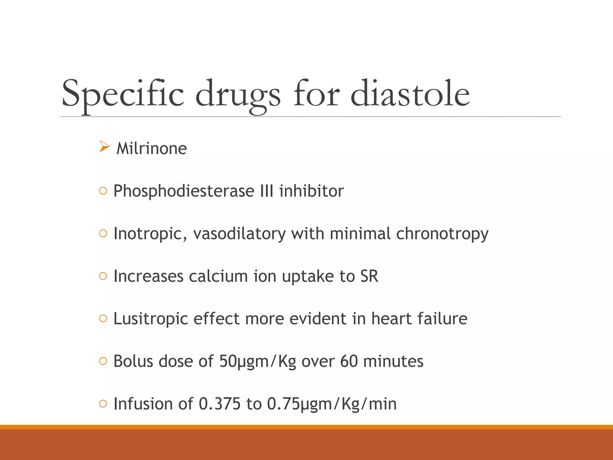 Specific drugs for diastole
 Milrinone
o Phosphodiesterase III inhibitor
o Inotropic, vasodilatory with minimal chronotropy
o Increases calcium ion uptake to SR
o Lusitropic effect more evident in heart failure
o Bolus dose of 50µgm/Kg over 60 minutes
o Infusion of 0.375 to 0.75µgm/Kg/min
 