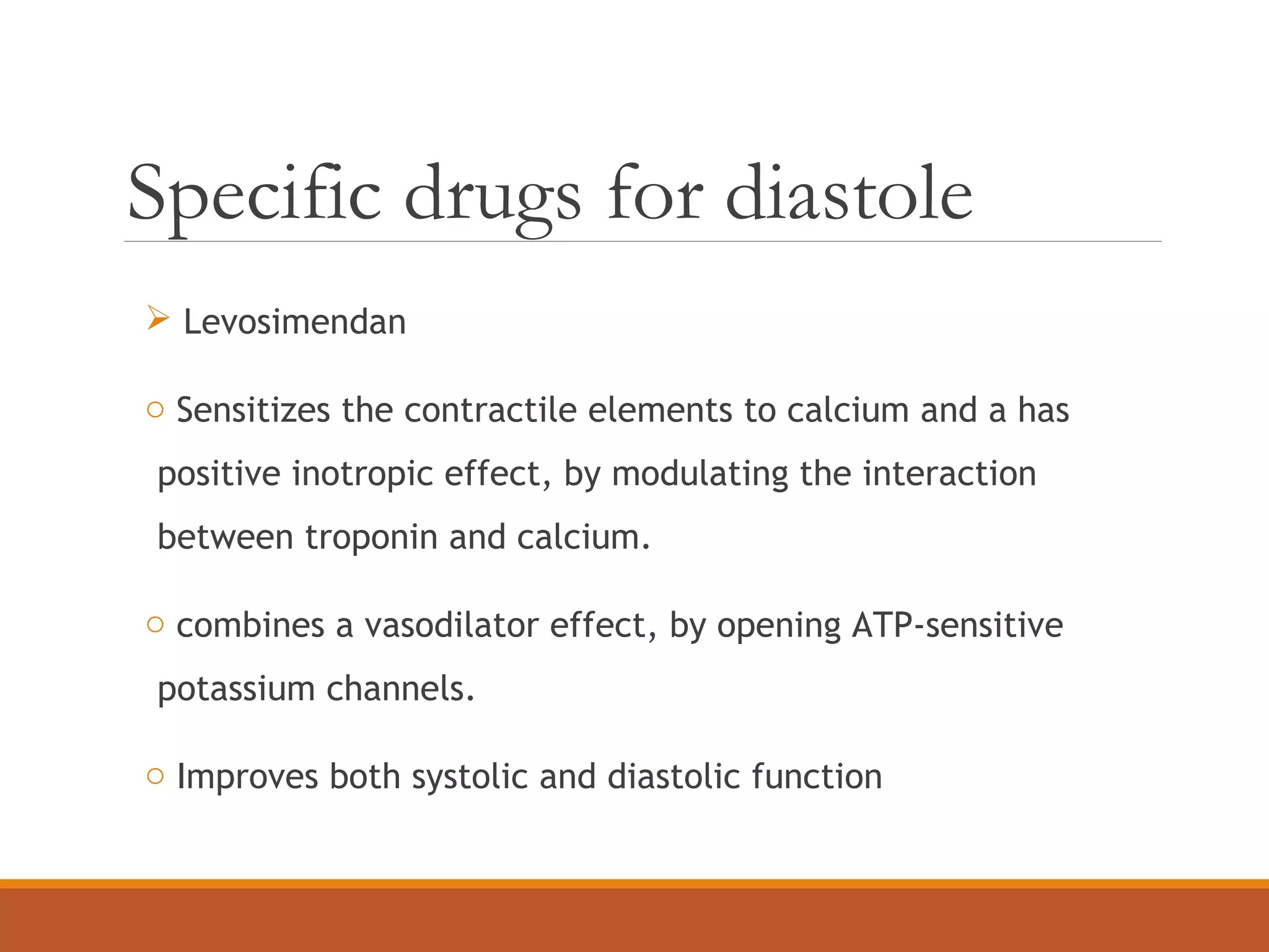 Specific drugs for diastole
 Levosimendan
o Sensitizes the contractile elements to calcium and a has
positive inotropic effect, by modulating the interaction
between troponin and calcium.
o combines a vasodilator effect, by opening ATP-sensitive
potassium channels.
o Improves both systolic and diastolic function
 