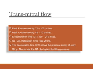 Trans-mitral flow
 Peak E wave velocity: 70 – 100 cm/sec.
 Peak A wave velocity: 45 – 70 cm/sec.
 E deceleration time (DT): 160 – 240 msec.
 Iso- Vol. Relaxation Time- 65± 20 ms.
 The deceleration time (DT) shows the pressure decay of early
filling. The shorter the DT, the higher the filling pressure.
 