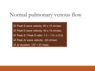 Normal pulmonary venous flow
 Peak S wave velocity: 60 ± 15 cm/sec.
 Peak D wave velocity: 40 ± 15 cm/sec.
 Peak S / Peak D ratio: 1.3 – 1.5 ( ± 0.3).
 Peak Ar wave velocity: -32 cm/sec.
 Ar duration: 137 + 31 msec.
 