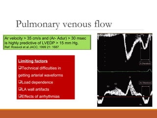 Pulmonary venous flow
Limiting factors
Technical difficulties in
getting arterial waveforms
Load dependence
LA wall artifacts
Effects of arrhythmias
Ar velocity > 35 cm/s and (Ar- Adur) > 30 msec
is highly predictive of LVEDP > 15 mm Hg.
Ref: Rossvol et al JACC; 1999 21: 1687
 