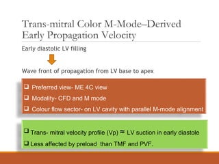 Trans-mitral Color M-Mode–Derived
Early Propagation Velocity
Early diastolic LV filling
Wave front of propagation from LV base to apex
 Preferred view- ME 4C view
 Modality- CFD and M mode
 Colour flow sector- on LV cavity with parallel M-mode alignment
 Trans- mitral velocity profile (Vp) ≈ LV suction in early diastole
 Less affected by preload than TMF and PVF.
 