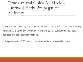 Trans-mitral Color M-Mode–
Derived Early Propagation
Velocity
 Method described by Garcia et al., in which the slope of the first aliasing
velocity (the outermost velocity) is measured, is considered the most
reliable and reproducible method.
 A Vp value of <0.50 m/s is consistent with impaired relaxation.
 