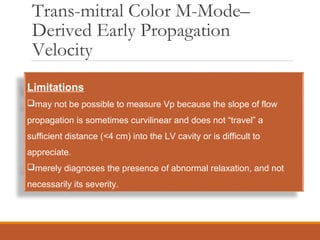 Trans-mitral Color M-Mode–
Derived Early Propagation
Velocity
Limitations
may not be possible to measure Vp because the slope of flow
propagation is sometimes curvilinear and does not “travel” a
sufficient distance (<4 cm) into the LV cavity or is difficult to
appreciate.
merely diagnoses the presence of abnormal relaxation, and not
necessarily its severity.
 