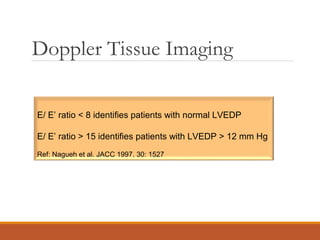 Doppler Tissue Imaging
E/ E’ ratio < 8 identifies patients with normal LVEDP
E/ E’ ratio > 15 identifies patients with LVEDP > 12 mm Hg
Ref: Nagueh et al. JACC 1997. 30: 1527
 