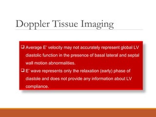 Doppler Tissue Imaging
 Average E’ velocity may not accurately represent global LV
diastolic function in the presence of basal lateral and septal
wall motion abnormalities.
 E’ wave represents only the relaxation (early) phase of
diastole and does not provide any information about LV
compliance.
 