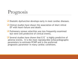Prognosis
 Diastolic dysfunction develops early in most cardiac diseases.
 Clinical studies have shown the association of short mitral
DT with heart-failure and death.
 Pulmonary venous velocities was less frequently examined
but were still predictive of clinical events.
 Several studies have shown that E/E´ is highly predictive of
adverse events. It is the most reproducible echocardiographic
parameters to estimate PCWP and is the preferred
prognostic parameter in many cardiac conditions.
 