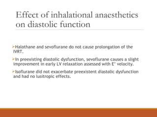 Effect of inhalational anaesthetics
on diastolic function
Halothane and sevoflurane do not cause prolongation of the
IVRT.
In preexisting diastolic dysfunction, sevoflurane causes a slight
improvement in early LV relaxation assessed with E’ velocity.
Isoflurane did not exacerbate preexistent diastolic dysfunction
and had no lusitropic effects.
 