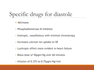 Specific drugs for diastole
 Milrinone
o Phosphodiesterase III inhibitor
o Inotropic, vasodilatory with minimal chronotropy
o Increases calcium ion uptake to SR
o Lusitropic effect more evident in heart failure
o Bolus dose of 50µgm/Kg over 60 minutes
o Infusion of 0.375 to 0.75µgm/Kg/min
 