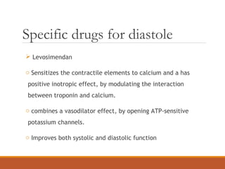 Specific drugs for diastole
 Levosimendan
o Sensitizes the contractile elements to calcium and a has
positive inotropic effect, by modulating the interaction
between troponin and calcium.
o combines a vasodilator effect, by opening ATP-sensitive
potassium channels.
o Improves both systolic and diastolic function
 
