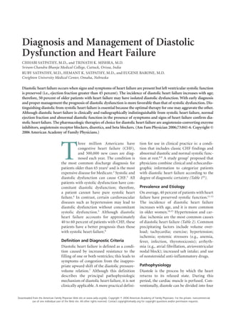 Diagnosis and Management of Diastolic
   Dysfunction and Heart Failure
   CHHABI SATPATHY, M.D., and TRINATH K. MISHRA, M.D.
   Sriram Chandra Bhanja Medical College, Cuttack, Orissa, India
   RUBY SATPATHY, M.D., HEMANT K. SATPATHY, M.D., and EUGENE BARONE, M.D.
   Creighton University Medical Center, Omaha, Nebraska

   Diastolic heart failure occurs when signs and symptoms of heart failure are present but left ventricular systolic function
   is preserved (i.e., ejection fraction greater than 45 percent). The incidence of diastolic heart failure increases with age;
   therefore, 50 percent of older patients with heart failure may have isolated diastolic dysfunction. With early diagnosis
   and proper management the prognosis of diastolic dysfunction is more favorable than that of systolic dysfunction. Dis-
   tinguishing diastolic from systolic heart failure is essential because the optimal therapy for one may aggravate the other.
   Although diastolic heart failure is clinically and radiographically indistinguishable from systolic heart failure, normal
   ejection fraction and abnormal diastolic function in the presence of symptoms and signs of heart failure confirm dia-
   stolic heart failure. The pharmacologic therapies of choice for diastolic heart failure are angiotensin-converting enzyme
   inhibitors, angiotensin receptor blockers, diuretics, and beta blockers. (Am Fam Physician 2006;73:841-6. Copyright ©
   2006 American Academy of Family Physicians.)




                                    T
                                               hree million Americans have                            tion for use in clinical practice is: a condi-
                                               congestive heart failure (CHF),                        tion that includes classic CHF findings and
                                               and 500,000 new cases are diag-                        abnormal diastolic and normal systolic func-
                                               nosed each year. The condition is                      tion at rest.8,9 A study group7 proposed that
                                    the most common discharge diagnosis for                           physicians combine clinical and echocardio-
                                    patients older than 65 years1 and is the most                     graphic information to categorize patients
                                    expensive disease for Medicare.2 Systolic and                     with diastolic heart failure according to the
                                    diastolic dysfunction can cause CHF.3 All                         degree of diagnostic certainty (Table 110).
                                    patients with systolic dysfunction have con-
                                    comitant diastolic dysfunction; therefore,                        Prevalence and Etiology
                                    a patient cannot have pure systolic heart                         On average, 40 percent of patients with heart
                                    failure.4 In contrast, certain cardiovascular                     failure have preserved systolic function.11-13
                                    diseases such as hypertension may lead to                         The incidence of diastolic heart failure
                                    diastolic dysfunction without concomitant                         increases with age, and it is more common
                                    systolic dysfunction.5 Although diastolic                         in older women.14,15 Hypertension and car-
                                    heart failure accounts for approximately                          diac ischemia are the most common causes
                                    40 to 60 percent of patients with CHF, these                      of diastolic heart failure (Table 2). Common
                                    patients have a better prognosis than those                       precipitating factors include volume over-
                                    with systolic heart failure.6                                     load; tachycardia; exercise; hypertension;
                                                                                                      ischemia; systemic stressors (e.g., anemia,
                                    Definition and Diagnostic Criteria                                fever, infection, thyrotoxicosis); arrhyth-
                                    Diastolic heart failure is defined as a condi-                    mia (e.g., atrial fibrillation, atrioventricular
                                    tion caused by increased resistance to the                        nodal block); increased salt intake; and use
                                    filling of one or both ventricles; this leads to                  of nonsteroidal anti-inflammatory drugs.
                                    symptoms of congestion from the inappro-
                                    priate upward shift of the diastolic pressure-                    Pathophysiology
                                    volume relation.7 Although this definition                        Diastole is the process by which the heart
                                    describes the principal pathophysiologic                          returns to its relaxed state. During this
                                    mechanism of diastolic heart failure, it is not                   period, the cardiac muscle is perfused. Con-
                                    clinically applicable. A more practical defini-                   ventionally, diastole can be divided into four

                                                                                                 	
Downloaded from the American Family Physician Web site at www.aafp.org/afp. Copyright © 2008 American Academy of Family Physicians. For the private, noncommercial
          use of one individual user of the Web site. All other rights reserved. Contact copyrights@aafp.org for copyright questions and/or permission requests.
 