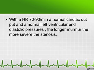 • With a HR 70-90/min a normal cardiac out
put and a normal left ventricular end
diastolic pressures , the longer murmur the
more severe the stenosis.

 