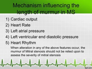 Mechanism influencing the
length of murmur in MS
1)
2)
3)
4)
5)

Cardiac output
Heart Rate
Left atrial pressure
Left ventricular end diastolic pressure
Heart Rhythm
When alteration in any of the above features occur, the
murmur of Mitral stenosis should not be relied upon to
assess the severity of mitral stenosis

 