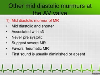Other mid diastolic murmurs at
the AV valve
1)
•
•
•
•
•
•

Mid diastolic murmur of MR
Mid diastolic and shorter
Associated with s3
Never pre systolic
Suggest severe MR
Favors rheumatic MR
First sound is usually diminished or absent

 