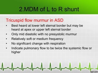 2.MDM of L to R shunt
Tricuspid flow murmur in ASD
•
•
•
•
•

Best heard at lower left sternal border but may be
heard at apex or upper left sternal border
Only mid diastolic with no presystolic murmur
Relatively soft or medium frequency
No significant change with respiration
Indicate pulmonary flow to be twice the systemic flow or
higher

 