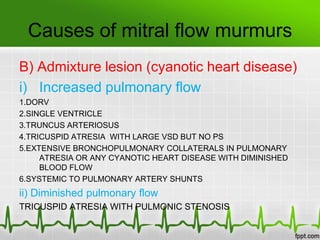 Causes of mitral flow murmurs
B) Admixture lesion (cyanotic heart disease)
i) Increased pulmonary flow
1.DORV
2.SINGLE VENTRICLE
3.TRUNCUS ARTERIOSUS
4.TRICUSPID ATRESIA WITH LARGE VSD BUT NO PS
5.EXTENSIVE BRONCHOPULMONARY COLLATERALS IN PULMONARY
ATRESIA OR ANY CYANOTIC HEART DISEASE WITH DIMINISHED
BLOOD FLOW
6.SYSTEMIC TO PULMONARY ARTERY SHUNTS

ii) Diminished pulmonary flow
TRICUSPID ATRESIA WITH PULMONIC STENOSIS

 