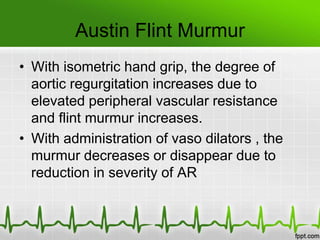 Austin Flint Murmur
• With isometric hand grip, the degree of
aortic regurgitation increases due to
elevated peripheral vascular resistance
and flint murmur increases.
• With administration of vaso dilators , the
murmur decreases or disappear due to
reduction in severity of AR

 