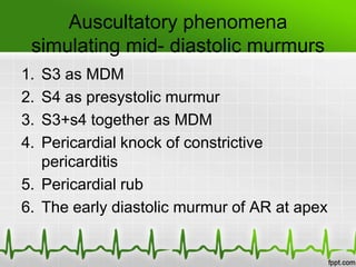 Auscultatory phenomena
simulating mid- diastolic murmurs
1.
2.
3.
4.

S3 as MDM
S4 as presystolic murmur
S3+s4 together as MDM
Pericardial knock of constrictive
pericarditis
5. Pericardial rub
6. The early diastolic murmur of AR at apex

 