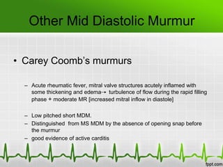 Other Mid Diastolic Murmur
• Carey Coomb’s murmurs
– Acute rheumatic fever, mitral valve structures acutely inflamed with
some thickening and edema turbulence of flow during the rapid filling
phase + moderate MR [increased mitral inflow in diastole]
– Low pitched short MDM.
– Distinguished from MS MDM by the absence of opening snap before
the murmur
– good evidence of active carditis

 