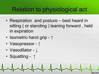 Relation to physiological act
• Respiration and posture – best heard in
sitting ( or standing ) leaning forward , held
in expiration
• Isometric hand grip - ↑
• Vasopressor - ↑
• Vasodilator - ↓
• Squatting - ↑

 
