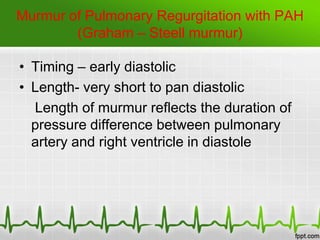 Murmur of Pulmonary Regurgitation with PAH
(Graham – Steell murmur)
• Timing – early diastolic
• Length- very short to pan diastolic
Length of murmur reflects the duration of
pressure difference between pulmonary
artery and right ventricle in diastole

 