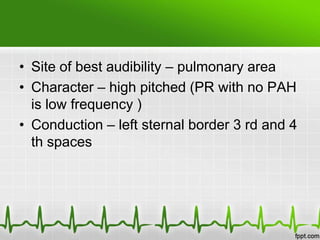• Site of best audibility – pulmonary area
• Character – high pitched (PR with no PAH
is low frequency )
• Conduction – left sternal border 3 rd and 4
th spaces

 