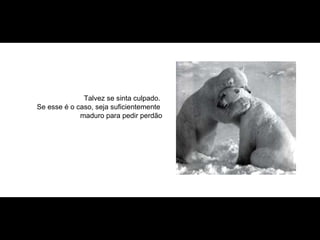 Talvez se sinta culpado.  Se esse é o caso, seja suficientemente  maduro para pedir perdão 