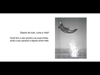 Depois de tudo, curta a vida!! Você tem o seu pincel e as suas tintas;  pinte o seu paraíso e depois entre nele. 