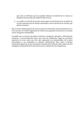 que estos se deformen que las grandes laminas de material de la corteza se
desplacen hacia arriba por medio de falla inversa
5. un cambio en el borde de la placa interrumpe el crecimiento de la montaña. Es
en este momento que las fuerzas dominantes, son los procesos de erosión, que
alteran el paisaje.
Hay un tercer planteamiento de cómo se genera la formación de las montañas este es
el de acreción, en donde fragmentos de corteza mas pequeños colisionan y se mezclan
con los márgenes continentales.
A medida que se mueven las placas oceánicas transportan adosadas a ellas llanuras
oceánicas o microcontinentes hacia una zona de subducción, luego las porciones
superiores de esas zonas que han sido engrosadas son desprendidas de la placa
descendente y son empujadas en láminas relativamente finas sobre el bloque
continental adyacente, lo que aumentará el tamaño del continente. Mas tarde este será
cabalgado y desplazado tierra mas interna por la adición de otros fragmentos.
 