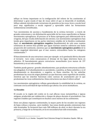 influye en forma importante en la configuración del relieve de los continentes al
determinar a gran escala el tipo de rocas sobre el que se desarrolla el modelado.
Influye además introduciendo variaciones de posición en las rocas, leves a escala local
pero muy significativa a escala regional y apreciable sobre las formaciones
sedimentarias estratificadas.
“Los movimientos de ascenso y hundimiento de la corteza terrestre a través de
grandes extensiones y sin deformación apreciable de las rocas superficiales se llaman
movimientos epirogénicos. Al proceso se le llama epirogenia para diferenciarlo de la
orogenia, del que resulta deformación de estratos. Los movimientos epirogénicos han
tenido gran importancia en las partes interiores estables de la litosfera continental.
Aquí, un movimiento epirogénico negativo (hundimiento) de solo unos cuantos
centenares de metros hizo posible que aguas marinas someras cubrieran una basta
proporción del continente, mientras que un movimiento epirogénico positivo de la
misma magnitud determinó que el mar somero retrocediera hasta los márgenes
continentales.”1
El basculamiento de una estructura como por ejemplo en la península ibérica durante
el terciario tuvo como consecuencia el drenaje de los lagos interiores hacia en
atlántico. El basculamiento genera estructuras monoclinales (con menos de 15º
buzamiento y en un solo sentido).
También puede generar grandes abombamientos, que producen estructuras aclinales
(no plegadas). Si el abombamiento es ascendente, o positiva, se llama anteclise; y si el
abombamiento es descendente, o negativa, se llama sineclise. En las anteclise
predominan las rocas de origen plutónico ya que funciona como superficie de erosión,
mientras que las sineclise funcionan como cuencas de acumulación por lo que
predominan las rocas sedimentarias. Estas estructuras nos dan el relieve aclinal
Los movimientos epirogénicos reflejan generalmente la estabilidad de la corteza, en
contraste con la actividad de tipo tectónica que afecta a los arcos montañosos.
1.2 Escudos
El escudo es la región del cratón en la cual afloran rocas metamórficas e ígneas
antiguas, producidas por subducción y choque de placas durante el precámbrico. Son
regiones estables que constituyen en muchos casos núcleos de los continentes.
Estos son planas regiones continentales, la mayor parte de los escudos son regiones
de bajas colinas y mesetas, pero también hay zonas donde grandes extensiones han
sido levantadas. Se formaron hace más 500 millones de años, es decir durante la era
primaria, y luego de su formación, en la era secundaria han sido erosionados.
1
STRAHLER, A y A. Strahler. “Geografía Física”.Ediciones Omega S.A. Barcelona, España. 1989. pp.
134
 