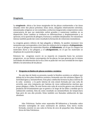 Orogénesis
La orogénesis afecta a las áreas marginales de las placas continentales o las áreas
situadas entre dos placas próximas. Estas áreas, alargadas relativamente estrechas,
denominadas orógenos se ven sometidas a esfuerzos tangenciales comprensivos como
consecuencia de que sus materiales sufren grandes y numerosos cambios en su
disposición. Estos cambios se traducen en deformaciones y desplazamientos y se
aprecian, en la aparición de pliegues, fracturas y unidades desplazadas. Un vulcanismo
intenso también puede dar como resultado la formación de cinturones montañosos.
La orogenia genera relieves de tipo plegados y fallados. Se pueden reconocer tres
momentos que corresponden a tres fases de violencia de la orogenia: el plegamiento,
en el que se pliegan los materiales blandos; el fallamiento, en el que se rompen los
materiales duros y los pliegues; y el cabalgamiento, en el que los materiales se
desplazan de su posición original.
Entonces las orogenias ocurre en su mayoría en respuesta hacia las acciones
progresivas en sus límites convergentes de las placas, los que generan por lo mismo
actividades de deformación de la roca .Esto se pude dar ven una variedad de tres tipos
debido a la naturaleza de las placas:
• Orogenia en limites de placas oceánica- oceánica:
En este tipo de limite se presenta cuando la litosfera oceánica se subduce por
debajo de la otra placa litosferica oceánica, formando una isla volcánica (figura 2).
Actividad ígnea y metamorfismo. Esta placa subducida formara la placa externa de
la cuña oceánica y la parte interna de esta estará formada por una cuña de
acreción, que esta compuesta por laminas de rocas sedimentarias marinas que
posee pliegues y fallas. De esta forma esta cuña de acreción genera una elevación
producto del levantamiento que se genera a lo largo de las fallas a medida que la
subducción continúa. Esta da como resultado un metamorfismo de temperatura
baja pero de una alta presión. Estas también son llamadas subducción de tipo
aleutiano
Islas Volcánicas: Suelen estar separadas 80 kilómetros y formadas sobre
dorsales sumergidas de unos centenares de anchura. Esta tierra recién
formada, consiste en una cada en forma de arco de pequeñas islas, llamadas,
Arcos de Islas Volcánicas.
 