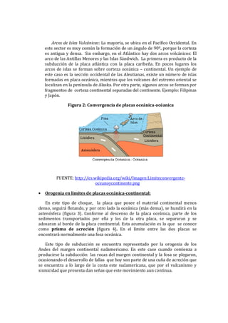 Arcos de Islas Volcánicas: La mayoría, se ubica en el Pacífico Occidental. En
este sector es muy común la formación de un ángulo de 90º, porque la corteza
es antigua y densa. Sin embargo, en el Atlántico hay dos arcos volcánicos: El
arco de las Antillas Menores y las Islas Sándwich. La primera es producto de la
subducción de la placa atlántica con la placa caribeña. En pocos lugares los
arcos de islas se forman sobre corteza oceánica – continental. Un ejemplo de
este caso es la sección occidental de las Aleutianas, existe un número de islas
formadas en placa oceánica, mientras que los volcanes del extremo oriental se
localizan en la península de Alaska. Por otra parte, algunos arcos se forman por
fragmentos de corteza continental separadas del continente. Ejemplo: Filipinas
y Japón.
Figura 2: Convergencia de placas oceánica-océanica
FUENTE: http://es.wikipedia.org/wiki/Imagen:Limiteconvergente-
oceanoycontinente.png
• Orogenia en limites de placas oceánica-continental:
En este tipo de choque, la placa que posee el material continental menos
denso, seguirá flotando, y por otro lado la oceánica (más densa), se hundirá en la
astenósfera (figura 3). Conforme al descenso de la placa oceánica, parte de los
sedimentos transportados por ella y los de la otra placa, se separaran y se
adosaran al borde de la placa continental. Esta acumulación es lo que se conoce
como prisma de acreción (figura 4). En el límite entre las dos placas se
encontrará normalmente una fosa oceánica.
Este tipo de subducción se encuentra representado por la orogenia de los
Andes del margen continental sudamericano. En este caso cuando comienza a
producirse la subducción las rocas del margen continental y la fosa se plegaron,
ocasionando el desarrollo de fallas que hoy son parte de una cuña de acreción que
se encuentra a lo largo de la costa este sudamericana, que por el vulcanismo y
sismicidad que presenta dan señas que este movimiento aun continua.
 