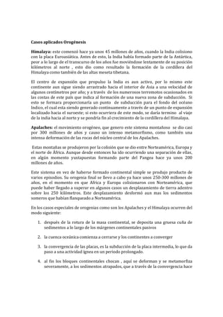 Casos aplicados Orogénesis
Himalaya: este comenzó hace ya unos 45 millones de años, cuando la India colisiono
con la placa Euroasiática. Antes de esto, la India había formado parte de la Antártica,
peor a lo largo de el transcurso de los años fue moviéndose lentamente de su posición
kilómetros al norte , esto dio como resultado la formación de la cordillera del
Himalaya como también de las altas meseta tibetana.
El centro de expansión que propulso la India es aun activo, por lo mismo este
continente aun sigue siendo arrastrado hacia el interior de Asia a una velocidad de
algunos centímetros por año; y a través de los numerosos terremotos ocasionados en
las costas de este país que indica al formación de una nueva zona de subducción. Si
esto se formara proporcionaría un punto de subducción para el fondo del océano
Indico, el cual esta siendo generado continuamente a través de un punto de expansión
localizado hacia el suroeste; si esto ocurriera de este modo, se daría termino al viaje
de la india hacia al norte y se pondría fin al crecimiento de la cordillera del Himalaya.
Apalaches: el movimiento orogéneo, que genero este sistema montañoso se dio casi
por 300 millones de años y causo un intenso metamorfismo, como también una
intensa deformación de las rocas del núcleo central de los Apalaches.
Estas montañas se produjeron por la colisión que se dio entre Norteamérica, Europa y
el norte de África. Aunque desde entonces ha ido ocurriendo una separación de ellas,
en algún momento yuxtapuestas formando parte del Pangea hace ya unos 200
millones de años.
Este sistema en vez de haberse formado continental simple se produjo producto de
varios episodios. Su orogenia final se llevo a cabo ya hace unos 250-300 millones de
años, en el momento en que Africa y Europa colisionaron con Norteamérica, que
puede haber llegado a superar en algunos casos un desplazamiento de tierra adentro
sobre los 250 kilómetros. Este desplazamiento desformó aun mas los sedimentos
someros que habían flanqueado a Norteamérica.
En los casos especiales de orogenias como son los Apalaches y el Himalaya ocurren del
modo siguiente:
1. después de la rotura de la masa continental, se deposita una gruesa cuña de
sedimentos a lo largo de los márgenes continentales pasivos
2. la cuenca oceánica comienza a cerrarse y los continentes a converger
3. la convergencia de las placas, es la subducción de la placa intermedia, lo que da
paso a una actividad ígnea en un periodo prolongado.
4. al fin los bloques continentales chocan , aquí se deforman y se metamorfiza
severamente, a los sedimentos atrapados, que a través de la convergencia hace
 