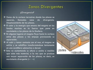  Zonas de la corteza terrestres donde las placas se
separan, llamadas zona de divergencia.
Desplazamiento de las placas.
 El calor y la energía que emana del magma en los
fondos marinos es la fuerza que pone en
movimiento a las placas de la litosfera.
 En algunos lugares el magma fluye hacia la corteza
entre dos placas y las empuja provocando su
separación.
 Al subir y tomar contacto con el mar, el magma se
enfría y se solidifica transformándose lentamente
en una cordillera submarina o dorsal.
 Esta va aumentando su altura y ancho a medida
que sube más material, a la vez que se produce
una mayor separación de las placas, es decir, un
movimiento divergente (← →)
¿Divergencia?
 