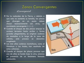  Por la redondez de la Tierra, y debido a
que esta no aumenta su tamaño, las placas
que divergen en un punto deben
chocar necesariamente con otras, en
movimiento convergente (→ ←).
 Cuando el choque de dos placas empuja la
corteza terrestre hacia arriba y forma
grandes plegamientos, se originan cadenas
de montañas a lo largo de la zona de
colisión; este proceso se denomina
orogénesis.
 Las más altas cadenas montañosas, como el
Himalaya y Los Andes, han resultado de
estas colisiones.
 Cuando el choque de placas provoca que
una de ellas se hunda bajo la otra, estamos
en presencia de un fenómeno llamado
subducción.
¿Convergencia?
 