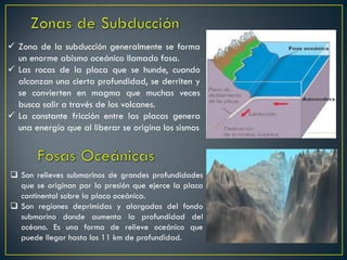  Son relieves submarinos de grandes profundidades
que se originan por la presión que ejerce la placa
continental sobre la placa oceánica.
 Son regiones deprimidas y alargadas del fondo
submarino donde aumenta la profundidad del
océano. Es una forma de relieve oceánico que
puede llegar hasta los 11 km de profundidad.
 Zona de la subducción generalmente se forma
un enorme abismo oceánico llamado fosa.
 Las rocas de la placa que se hunde, cuando
alcanzan una cierta profundidad, se derriten y
se convierten en magma que muchas veces
busca salir a través de los volcanes.
 La constante fricción entre las placas genera
una energía que al liberar se origina los sismos
 
