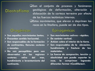 Son el conjunto de procesos y fenómenos
geológicos de deformación, alteración y
dislocación de la corteza terrestre por efecto
de las fuerzas tectónicas internas.
Estos movimientos, que elevan o deprimen las
rocas en la litosfera, puede ser de dos tipos.
 Son movimientos activos - rápidos.
 De carácter vertical.
 Actúan sobre el interior de la tierra.
 Son responsables de la elevación,
hundimiento y fractura de los
materiales.
 La fuerza de compresión, tensión y
elasticidad que pueda soportar la
roca, la comprimen logrando
diferentes formar «Cordilleras».
 Son aquellos movimientos lentos.
 Presentan sentido horizontal.
 Son responsables de la formación
de continentes, llanuras costeras
y mesetas.
 No son perceptibles pero son
observados en las regiones
costeras: retiro del mar,
hundimiento o levantamiento del
continente.
 