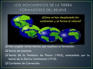 ¿Cómo se han desplazado los
continentes y se forma el relieve?
 Han surgido varias teorías que explican su formación.
 Teoría de Isostasia.
 Teoría de la Tectónica de Placas (1965), antecedida por la
teoría de la Deriva Continental (1910).
 Corrientes de Convección.
 