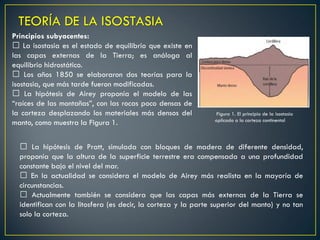 Principios subyacentes:
La isostasia es el estado de equilibrio que existe en
las capas externas de la Tierra; es análoga al
equilibrio hidrostático.
Los años 1850 se elaboraron dos teorías para la
isostasia, que más tarde fueron modificadas.
La hipótesis de Airey proponía el modelo de las
“raíces de las montañas”, con las rocas poco densas de
la corteza desplazando los materiales más densos del
manto, como muestra la Figura 1.
TEORÍA DE LA ISOSTASIA
La hipótesis de Pratt, simulada con bloques de madera de diferente densidad,
proponía que la altura de la superficie terrestre era compensada a una profundidad
constante bajo el nivel del mar.
En la actualidad se considera el modelo de Airey más realista en la mayoría de
circunstancias.
Actualmente también se considera que las capas más externas de la Tierra se
identifican con la litosfera (es decir, la corteza y la parte superior del manto) y no tan
solo la corteza.
Figura 1. El principio de la isostasia
aplicado a la corteza continental
 