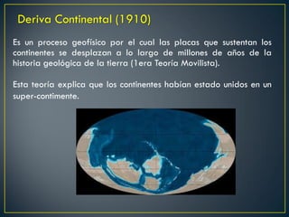 Es un proceso geofísico por el cual las placas que sustentan los
continentes se desplazan a lo largo de millones de años de la
historia geológica de la tierra (1era Teoría Movilista).
Deriva Continental (1910)
Esta teoría explica que los continentes habían estado unidos en un
super-contimente.
 