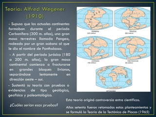 - Supuso que los actuales continentes
formaban durante el período
Carbonífero (300 m. años), una gran
masa terrestres llamada Pangea,
rodeado por un gran océano al que
le dio el nombre de Panthalassa.
- A partir del período jurásico (180
a 200 m. años), la gran masa
continental comienza a fracturarse
en grandes bloques livianos,
separándose lentamente en
dirección oeste – sur.
- Sustentó su teoría con pruebas o
evidencias de tipo geológico,
geofísico y paleontológico.
Esta teoría originó controversia entre científicos.
¿Cuáles serían esas pruebas? Años setenta fueron retomados estos planteamientos y
se formuló la Teoría de la Tectónica de Placas (1965)
 