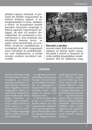 például nagyon kedvező. A tan-
kolás bő feléből megúszható az
otthoni árakhoz képest. A tö-
megközlekedés is olcsó, ráadásul
a metró- és buszjáratok mellett
speciális iránytaxis megoldás is
létezik egyfajta hoponhopoff jel-
leggel, de nem túl modern jár-
műparkkal. Ez vonatkozik a nor-
mál taxikra is. Ezer dramból, ami
körülbelül hatszáz forint, az
egész város beutazható, és a so-
főrök rendkívül segítőkészek a
turistákkal. Az itthon megszokott
taxis hiénákkal és próbálkozók-
kal nem találkoztunk, a tarifát
minden esetben korrekten szá-
molták.
Ókorból a jövőbe
Jereván közel 3000 éves története
egészen az ókorig nyúlik vissza.
Arculatát s színeit a rózsaszín és
vörös sokféle árnyalatában rendel-
kezésre álló kő határozza meg,
Diaszpóra21
11
Jereván, Örményország
fővárosa Kelet-Örmény-
országban, az Ararát
hegység északkeleti ré-
szén fekszik a Hrazdan
folyó völgyében. A város
magasabban fekvő ré-
szét három oldalról he-
gyek veszik körül, délről
pedig a Hrazdan – az
Araksz egyik mellékfo-
lyója, amely a Szeván-tó
vizét vezeti el – két
partján terül el a fővá-
ros. A terület magassága
900 és 1300 méter kö-
zött váltakozik.
Az éghajlat kontinen-
tális jellegű. Bár egy szé-
lességen fekszik medi-
terrán jellegű országok-
kal, de magasság és a
tengerektől való nagy
távolság miatt a nyár
száraz és meleg, a tél
hideg és rövid.
A város területe már
az Kr. e. 4. évezredtől
kezdve lakott. Az első
megerősített települé-
sek a bronzkorból Sen-
gavit, Karmir Blur, Kar-
mir Berd és Berdadzor
voltak. Régészeti kuta-
tások bizonyítják, hogy
Kr. e. 782-ben I. Argisti
urartui király egy Ere-
buni (Էրեբունի) nevű
erődöt alapított a mai
főváros helyén, miután
e térséget elfoglalta, és
birodalmához csatolta.
Az észak-kaukázusi
népek elleni védelmül,
illetve az általa elfoglalt
területek ellenőrzése
céljából több erődöt
alapított (pl. Argisthi-
nili), ezek egyike a Je-
reván ősének számító
Erebuni.
LEXIKON
 