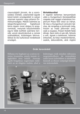 ciaországból jönnek, de a szom-
szédos Iránból, Libanonból egyéb
közel-keleti országokból is sokan
utaznak nyaralni vagy pihenni Ör-
ményországba. Mások számára az
idegenforgalommal foglalkozó
tárca éppen most dolgoz ki prog-
ramokat, melynek köszönhetően
egyre több külföldi számára ten-
nék vonzó desztinációvá a remek
szállodákkal, különleges látniva-
lókkal és ősi kultúrával rendelkező
országot.
Birtokbavétel
A legelső kellemes benyomások
után a Hungarikum Kereskedőház
csapata már reggel a belvárosi Im-
perium Plaza felé veszi az irányt.
Itt lesz a Hungarikum jereváni bá-
zisa, de rengeteg a tennivaló még,
hiszen az iroda jóformán üres,
csak a csupasz, frissen festett falak
állnak. Nem telik el sok idő, felizzik
a wifi, égnek a telefonok, bútorok
érkeznek, és helyi mesteremberek,
szakik, dekoratőrök, akik rögtön
Diaszpóra21
14
Néhány éve kapható az a míves ör-
mény óramárka, amely immár vi-
lághódító útra indult. Jereván
egyik forgalmas sugárútján talál-
ható az az elegáns szalon, ahol a
különleges órák minden változata
megvásárolható, de nemsokára
talán hazai üzletekben is elérhetők
lesznek az ékszer szépségű kézmű-
ves műremekek.
Órák Jerevánból
 